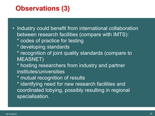 Observations (3)
SET Analysis




                • Industry could benefit from international collaboration
                  between research facilities (compare with IMTS):
                  * codes of practice for testing
                  * developing standards
                  * recognition of joint quality standards (compare to
                  MEASNET)
                  * hosting researchers from industry and partner
                  institutes/universities
                  * mutual recognition of results
                  * identfying need for new research facilities and
                  coordinated lobying, possibly resulting in regional
                  specialisation.


          2012-09-27                                                        28
 