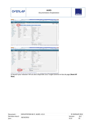 ALDES
Documentation d’exploitation
Document : EXPLOITATION WI-FI ALDES –V1.0 © OVERLAP 2012
Dernière mise à
jour :
18/10/2012
Version :
V1.0
10 /
35
Le bouton pour rebooter l’AP est alors disponible sous l’onglet Général en bas de page (Reset AP
Now)
 