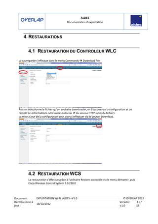 ALDES
Documentation d’exploitation
Document : EXPLOITATION WI-FI ALDES –V1.0 © OVERLAP 2012
Dernière mise à
jour :
18/10/2012
Version :
V1.0
11 /
35
4. RESTAURATIONS
4.1 RESTAURATION DU CONTROLEUR WLC
La sauvegarde s’effectue dans le menu Commands Download File
Puis on sélectionne le fichier qu’on souhaite downloader, en l’occurrence la configuration et on
remplit les informations nécessaires (adresse IP du serveur TFTP, nom du fichier).
La mise à jour de la configuration peut alors s’effectuer via le bouton Download.
4.2 RESTAURATION WCS
La restauration s’effectue grâce à l’utilitaire Restore accessible via le menu démarrer, puis
Cisco Wireless Control System 7.0.230.0
 