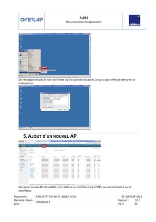 ALDES
Documentation d’exploitation
Document : EXPLOITATION WI-FI ALDES –V1.0 © OVERLAP 2012
Dernière mise à
jour :
18/10/2012
Version :
V1.0
12 /
35
On renseigne ensuite le nom de Fichier qu’on souhaite restaurer, ce qui a pour effet de démarrer la
restauration.
5. AJOUT D’UN NOUVEL AP
Dès qu’un nouvel AP est installé, il se rattache au contrôleur via le DNS, puis il est initialisé par le
contrôleur.
 