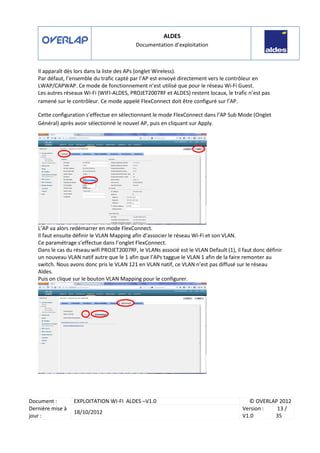 ALDES
Documentation d’exploitation
Document : EXPLOITATION WI-FI ALDES –V1.0 © OVERLAP 2012
Dernière mise à
jour :
18/10/2012
Version :
V1.0
13 /
35
Il apparaît dès lors dans la liste des APs (onglet Wireless).
Par défaut, l’ensemble du trafic capté par l’AP est envoyé directement vers le contrôleur en
LWAP/CAPWAP. Ce mode de fonctionnement n’est utilisé que pour le réseau Wi-Fi Guest.
Les autres réseaux Wi-Fi (WIFI-ALDES, PROJET2007RF et ALDES) restent locaux, le trafic n’est pas
ramené sur le contrôleur. Ce mode appelé FlexConnect doit être configuré sur l’AP.
Cette configuration s’effectue en sélectionnant le mode FlexConnect dans l’AP Sub Mode (Onglet
Général) après avoir sélectionné le nouvel AP, puis en cliquant sur Apply.
L’AP va alors redémarrer en mode FlexConnect.
Il faut ensuite définir le VLAN Mapping afin d’associer le réseau Wi-Fi et son VLAN.
Ce paramétrage s’effectue dans l’onglet FlexConnect.
Dans le cas du réseau wifi PROJET2007RF, le VLANs associé est le VLAN Default (1), il faut donc définir
un nouveau VLAN natif autre que le 1 afin que l’APs taggue le VLAN 1 afin de la faire remonter au
switch. Nous avons donc pris le VLAN 121 en VLAN natif, ce VLAN n’est pas diffusé sur le réseau
Aldes.
Puis on clique sur le bouton VLAN Mapping pour le configurer.
 