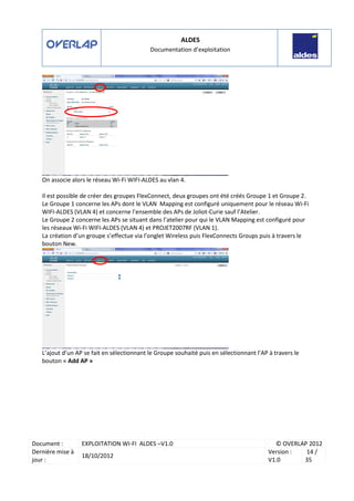 ALDES
Documentation d’exploitation
Document : EXPLOITATION WI-FI ALDES –V1.0 © OVERLAP 2012
Dernière mise à
jour :
18/10/2012
Version :
V1.0
14 /
35
On associe alors le réseau Wi-Fi WIFI-ALDES au vlan 4.
Il est possible de créer des groupes FlexConnect, deux groupes ont été créés Groupe 1 et Groupe 2.
Le Groupe 1 concerne les APs dont le VLAN Mapping est configuré uniquement pour le réseau Wi-Fi
WIFI-ALDES (VLAN 4) et concerne l’ensemble des APs de Joliot-Curie sauf l’Atelier.
Le Groupe 2 concerne les APs se situant dans l’atelier pour qui le VLAN Mapping est configuré pour
les réseaux Wi-Fi WIFI-ALDES (VLAN 4) et PROJET2007RF (VLAN 1).
La création d’un groupe s’effectue via l’onglet Wireless puis FlexConnects Groups puis à travers le
bouton New.
L’ajout d’un AP se fait en sélectionnant le Groupe souhaité puis en sélectionnant l’AP à travers le
bouton « Add AP »
 