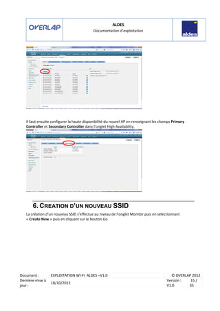 ALDES
Documentation d’exploitation
Document : EXPLOITATION WI-FI ALDES –V1.0 © OVERLAP 2012
Dernière mise à
jour :
18/10/2012
Version :
V1.0
15 /
35
Il faut ensuite configurer la haute disponibilité du nouvel AP en renseignant les champs Primary
Controller et Secondary Controller dans l’onglet High Availability.
6. CREATION D’UN NOUVEAU SSID
La création d’un nouveau SSID s’effectue au niveau de l’onglet Monitor puis en sélectionnant
« Create New » puis en cliquant sur le bouton Go
 