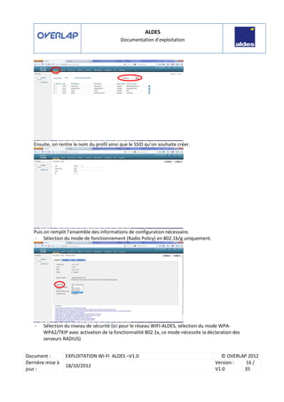 ALDES
Documentation d’exploitation
Document : EXPLOITATION WI-FI ALDES –V1.0 © OVERLAP 2012
Dernière mise à
jour :
18/10/2012
Version :
V1.0
16 /
35
Ensuite, on rentre le nom du profil ainsi que le SSID qu’on souhaite créer.
Puis on remplit l’ensemble des informations de configuration nécessaire.
- Sélection du mode de fonctionnement (Radio Policy) en 802.1b/g uniquement.
- Sélection du niveau de sécurité (ici pour le réseau WIFI-ALDES, sélection du mode WPA-
WPA2/TKIP avec activation de la fonctionnalité 802.1x, ce mode nécessite la déclaration des
serveurs RADIUS)
 