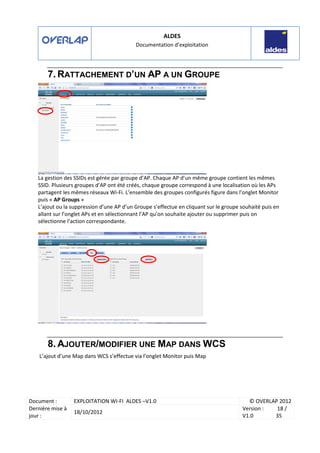 ALDES
Documentation d’exploitation
Document : EXPLOITATION WI-FI ALDES –V1.0 © OVERLAP 2012
Dernière mise à
jour :
18/10/2012
Version :
V1.0
18 /
35
7. RATTACHEMENT D’UN AP A UN GROUPE
La gestion des SSIDs est gérée par groupe d’AP. Chaque AP d’un même groupe contient les mêmes
SSID. Plusieurs groupes d’AP ont été créés, chaque groupe correspond à une localisation où les APs
partagent les mêmes réseaux Wi-Fi. L’ensemble des groupes configurés figure dans l’onglet Monitor
puis « AP Groups »
L’ajout ou la suppression d’une AP d’un Groupe s’effectue en cliquant sur le groupe souhaité puis en
allant sur l’onglet APs et en sélectionnant l’AP qu’on souhaite ajouter ou supprimer puis on
sélectionne l’action correspondante.
8. AJOUTER/MODIFIER UNE MAP DANS WCS
L’ajout d’une Map dans WCS s’effectue via l’onglet Monitor puis Map
 
