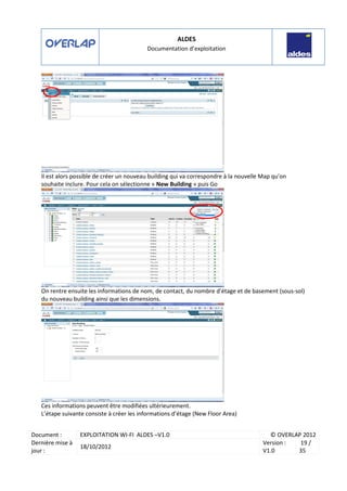 ALDES
Documentation d’exploitation
Document : EXPLOITATION WI-FI ALDES –V1.0 © OVERLAP 2012
Dernière mise à
jour :
18/10/2012
Version :
V1.0
19 /
35
Il est alors possible de créer un nouveau building qui va correspondre à la nouvelle Map qu’on
souhaite inclure. Pour cela on sélectionne « New Building » puis Go
On rentre ensuite les informations de nom, de contact, du nombre d’étage et de basement (sous-sol)
du nouveau building ainsi que les dimensions.
Ces informations peuvent être modifiées ultérieurement.
L’étape suivante consiste à créer les informations d’étage (New Floor Area)
 