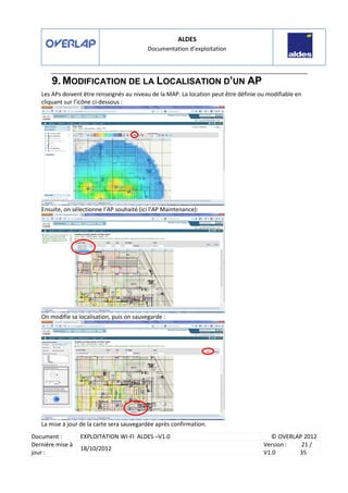 ALDES
Documentation d’exploitation
Document : EXPLOITATION WI-FI ALDES –V1.0 © OVERLAP 2012
Dernière mise à
jour :
18/10/2012
Version :
V1.0
21 /
35
9. MODIFICATION DE LA LOCALISATION D’UN AP
Les APs doivent être renseignés au niveau de la MAP. La location peut être définie ou modifiable en
cliquant sur l’icône ci-dessous :
Ensuite, on sélectionne l’AP souhaité (ici l’AP Maintenance):
On modifie sa localisation, puis on sauvegarde :
La mise à jour de la carte sera sauvegardée après confirmation.
 