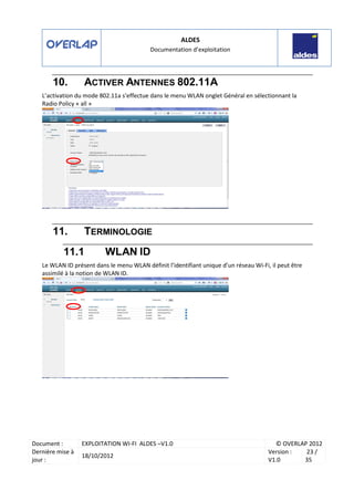 ALDES
Documentation d’exploitation
Document : EXPLOITATION WI-FI ALDES –V1.0 © OVERLAP 2012
Dernière mise à
jour :
18/10/2012
Version :
V1.0
23 /
35
10. ACTIVER ANTENNES 802.11A
L’activation du mode 802.11a s’effectue dans le menu WLAN onglet Général en sélectionnant la
Radio Policy « all »
11. TERMINOLOGIE
11.1 WLAN ID
Le WLAN ID présent dans le menu WLAN définit l’identifiant unique d’un réseau Wi-Fi, il peut être
assimilé à la notion de WLAN ID.
 