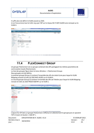 ALDES
Documentation d’exploitation
Document : EXPLOITATION WI-FI ALDES –V1.0 © OVERLAP 2012
Dernière mise à
jour :
18/10/2012
Version :
V1.0
25 /
35
Il suffit alors de définir le VLAN associé au SSID.
Ici en l’occurrence tout le trafic reçu par l’AP sur le réseau Wi-Fi WIFI-ALDES sera renvoyé sur le
VLAN 4.
11.4 FLEXCONNECT GROUP
Un groupe FlexConnect est un groupe contenant des APs partageant les mêmes paramètres de
commutation locale (FlexConnect).
La liste des groupes figure dans le menu Wireless -> FlexConnect Groups
Deux groupes ont été définis.
Le premier groupe (Group 1) contient l’ensemble des APs de Joliot-Curie pour lequel le VLAN
Mapping renvoie le trafic du SSID WIFI-ALDES sur le VLAN 4.
Le second groupe (Group 2) contient l’ensemble des APs de l’Atelier pour lequel le VLAN Mapping
renvoie le trafic du SSID PROJET2007RF sur le VLAN 1.
L’ajout d’un AP dans un groupe FlexConnect s’effectue en sélectionnant le groupe puis en ajoutant
l’AP à travers le bouton « Add AP ».
 