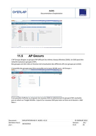 ALDES
Documentation d’exploitation
Document : EXPLOITATION WI-FI ALDES –V1.0 © OVERLAP 2012
Dernière mise à
jour :
18/10/2012
Version :
V1.0
26 /
35
11.5 AP GROUPS
L’AP Groups désigne un groupe d’AP diffusant les mêmes réseaux Wireless (SSID). Un SSID peut être
rattaché à plusieurs groupes d’APs.
Des groupes ont été créés en fonction de la localisation des différents APs (un groupe par entité).
L’ensemble des groupes peut être accessible via le menu WLAN, puis « All Groups »
Il est possible d’afficher ou d’ajouter de nouveau SSID en sélectionnant le groupe d’APs souhaités
puis en allant sur l’onglet WLANs. L’ajout d’un nouveau SSID peut alors se faire via le bouton « Add
New »
 