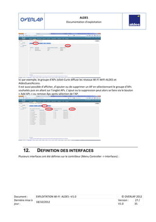 ALDES
Documentation d’exploitation
Document : EXPLOITATION WI-FI ALDES –V1.0 © OVERLAP 2012
Dernière mise à
jour :
18/10/2012
Version :
V1.0
27 /
35
Ici par exemple, le groupe d’APs Joliot-Curie diffuse les réseaux Wi-Fi WIFI-ALDES et
AldesGuestAccess.
Il est aussi possible d’afficher, d’ajouter ou de supprimer un AP en sélectionnant le groupe d’APs
souhaités puis en allant sur l’onglet APs. L’ajout ou la suppression peut alors se faire via le bouton
« Add APs » ou remove Aps après sélection de l’AP.
12. DEFINITION DES INTERFACES
Plusieurs interfaces ont été définies sur le contrôleur (Menu Controller -> Interfaces) :
 