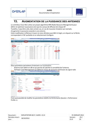 ALDES
Documentation d’exploitation
Document : EXPLOITATION WI-FI ALDES –V1.0 © OVERLAP 2012
Dernière mise à
jour :
18/10/2012
Version :
V1.0
29 /
35
13. AUGMENTATION DE LA PUISSANCE DES ANTENNES
Le contrôleur Cisco WLC utilise son propre algorithme RRR (Radio Resource Management) pour
définir et optimiser la puissance ainsi que les canaux de diffusion de chaque AP.
Toutefois, il peut être utile, dans certain cas, en cas de mauvaise réception par exemple,
d’augmenter la puissance associée à une antenne.
Cette modification s’effectue à travers le menu Wireless puis 802.11 b/g/n, en cliquant sur la flèche
correspondant à l’AP souhaitée et en sélectionnant Configure.
Deux paramètres permettent d’intervenir sur la puissance :
- Antenna Gain défini en dBi et qui permet de spécifier la sensibilité de l’antenne.
- TX Power Level Management qui définit le niveau de puissance d’émission du signal radio
Il est aussi possible de modifier les paramètres relatifs à la Performance (bouton « Performance
Profile »).
 