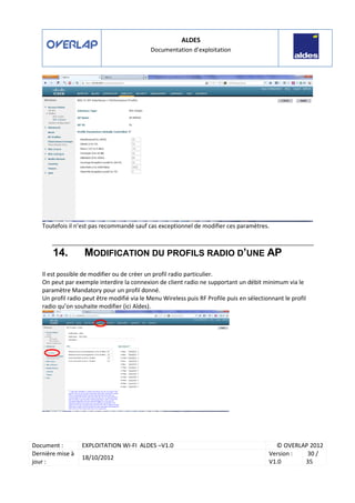 ALDES
Documentation d’exploitation
Document : EXPLOITATION WI-FI ALDES –V1.0 © OVERLAP 2012
Dernière mise à
jour :
18/10/2012
Version :
V1.0
30 /
35
Toutefois il n’est pas recommandé sauf cas exceptionnel de modifier ces paramètres.
14. MODIFICATION DU PROFILS RADIO D’UNE AP
Il est possible de modifier ou de créer un profil radio particulier.
On peut par exemple interdire la connexion de client radio ne supportant un débit minimum via le
paramètre Mandatory pour un profil donné.
Un profil radio peut être modifié via le Menu Wireless puis RF Profile puis en sélectionnant le profil
radio qu’on souhaite modifier (ici Aldes).
 