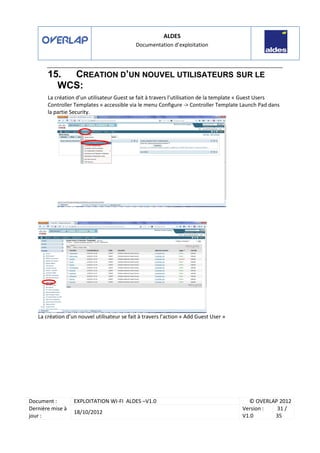 ALDES
Documentation d’exploitation
Document : EXPLOITATION WI-FI ALDES –V1.0 © OVERLAP 2012
Dernière mise à
jour :
18/10/2012
Version :
V1.0
31 /
35
15. CREATION D’UN NOUVEL UTILISATEURS SUR LE
WCS:
La création d’un utilisateur Guest se fait à travers l’utilisation de la template « Guest Users
Controller Templates » accessible via le menu Configure -> Controller Template Launch Pad dans
la partie Security.
La création d’un nouvel utilisateur se fait à travers l’action « Add Guest User »
 