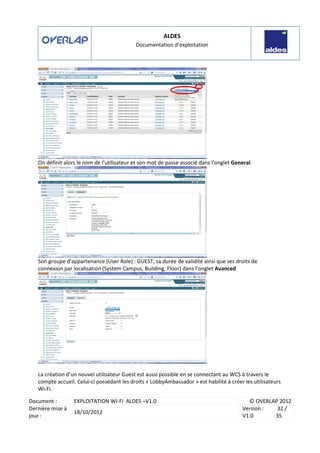 ALDES
Documentation d’exploitation
Document : EXPLOITATION WI-FI ALDES –V1.0 © OVERLAP 2012
Dernière mise à
jour :
18/10/2012
Version :
V1.0
32 /
35
On définit alors le nom de l’utilisateur et son mot de passe associé dans l’onglet General.
Son groupe d’appartenance (User Role) : GUEST, sa durée de validité ainsi que ses droits de
connexion par localisation (System Campus, Building, Floor) dans l’onglet Avanced
La création d’un nouvel utilisateur Guest est aussi possible en se connectant au WCS à travers le
compte accueil. Celui-ci possédant les droits « LobbyAmbassador » est habilité à créer les utilisateurs
Wi-Fi.
 