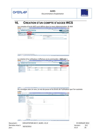 ALDES
Documentation d’exploitation
Document : EXPLOITATION WI-FI ALDES –V1.0 © OVERLAP 2012
Dernière mise à
jour :
18/10/2012
Version :
V1.0
33 /
35
16. CREATION D’UN COMPTE D’ACCES WCS
Les comptes d’accès WCS sont définis dans le menu Administration AAA
La création d’un utilisateur s’effectue via la commande « Add user »
On renseigne alors le nom, le mot de passe et les droits de l’utilisateur que l’on souhaite
créer.
 