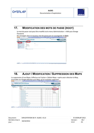 ALDES
Documentation d’exploitation
Document : EXPLOITATION WI-FI ALDES –V1.0 © OVERLAP 2012
Dernière mise à
jour :
18/10/2012
Version :
V1.0
34 /
35
17. MODIFICATION DES MOTS DE PASSE (ROOT)
Le mot de passe root peut être modifié via le menu Administration -> AAA puis Change
Password.
On renseigne alors le nouveau mot de passe puis on sauvegarde via Save.
18. AJOUT / MODIFICATION / SUPPRESSION DES MAPS
La suppression d’une Maps s’effectue via l’action « Delete Maps » après avoir sélection la Map,
accessible via l’Onglet Monitor puis Map, qu’on souhaite supprimer.
 