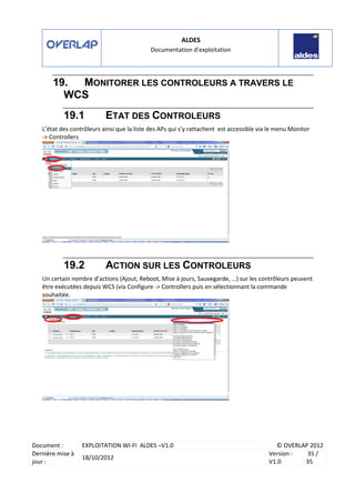 ALDES
Documentation d’exploitation
Document : EXPLOITATION WI-FI ALDES –V1.0 © OVERLAP 2012
Dernière mise à
jour :
18/10/2012
Version :
V1.0
35 /
35
19. MONITORER LES CONTROLEURS A TRAVERS LE
WCS
19.1 ETAT DES CONTROLEURS
L’état des contrôleurs ainsi que la liste des APs qui s’y rattachent est accessible via le menu Monitor
-> Controllers
19.2 ACTION SUR LES CONTROLEURS
Un certain nombre d’actions (Ajout, Reboot, Mise à jours, Sauvegarde, …) sur les contrôleurs peuvent
être exécutées depuis WCS (via Configure -> Controllers puis en sélectionnant la commande
souhaitée.
 