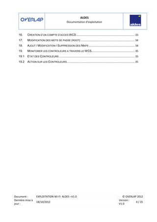 ALDES
Documentation d’exploitation
Document : EXPLOITATION WI-FI ALDES –V1.0 © OVERLAP 2012
Dernière mise à
jour :
18/10/2012
Version :
V1.0
4 / 35
16. CREATION D’UN COMPTE D’ACCES WCS ................................................................................ 33
17. MODIFICATION DES MOTS DE PASSE (ROOT) .......................................................................... 34
18. AJOUT / MODIFICATION / SUPPRESSION DES MAPS ............................................................... 34
19. MONITORER LES CONTROLEURS A TRAVERS LE WCS........................................................... 35
19.1 ETAT DES CONTROLEURS ........................................................................................................ 35
19.2 ACTION SUR LES CONTROLEURS............................................................................................. 35
 