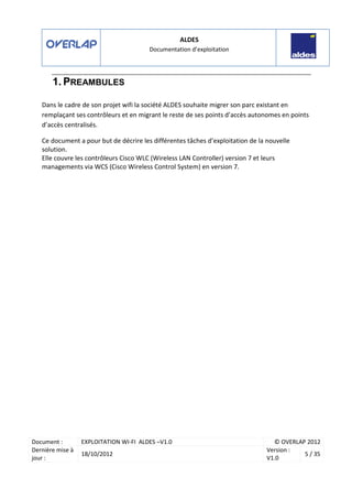 ALDES
Documentation d’exploitation
Document : EXPLOITATION WI-FI ALDES –V1.0 © OVERLAP 2012
Dernière mise à
jour :
18/10/2012
Version :
V1.0
5 / 35
1. PREAMBULES
Dans le cadre de son projet wifi la société ALDES souhaite migrer son parc existant en
remplaçant ses contrôleurs et en migrant le reste de ses points d’accès autonomes en points
d’accès centralisés.
Ce document a pour but de décrire les différentes tâches d’exploitation de la nouvelle
solution.
Elle couvre les contrôleurs Cisco WLC (Wireless LAN Controller) version 7 et leurs
managements via WCS (Cisco Wireless Control System) en version 7.
 