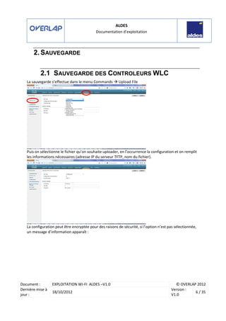 ALDES
Documentation d’exploitation
Document : EXPLOITATION WI-FI ALDES –V1.0 © OVERLAP 2012
Dernière mise à
jour :
18/10/2012
Version :
V1.0
6 / 35
2. SAUVEGARDE
2.1 SAUVEGARDE DES CONTROLEURS WLC
La sauvegarde s’effectue dans le menu Commands Upload File
Puis on sélectionne le fichier qu’on souhaite uploader, en l’occurrence la configuration et on remplit
les informations nécessaires (adresse IP du serveur TFTP, nom du fichier).
La configuration peut être encryptée pour des raisons de sécurité, si l’option n’est pas sélectionnée,
un message d’information apparaît :
 