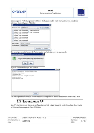 ALDES
Documentation d’exploitation
Document : EXPLOITATION WI-FI ALDES –V1.0 © OVERLAP 2012
Dernière mise à
jour :
18/10/2012
Version :
V1.0
8 / 35
La sauvegarde s’effectue grâce à l’utilitaire Backup accessible via le menu démarrer, puis Cisco
Wireless Control System 7.0.230.0
On renseigne ensuite le nom de Fichier qu’on souhaite donner à la sauvegarde.
Puis on valide l’historique des backups.
Un message de confirmation valide la bonne sauvegarde de la base de données nécessaire à WCS.
2.3 SAUVEGARDE AP
Les APs étant en mode légère, la configuration de l’AP est portée par le contrôleur, il est donc inutile
d’effectuer la sauvegarde d’une AP légère.
 