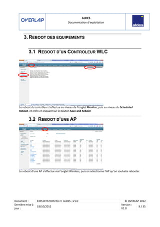 ALDES
Documentation d’exploitation
Document : EXPLOITATION WI-FI ALDES –V1.0 © OVERLAP 2012
Dernière mise à
jour :
18/10/2012
Version :
V1.0
9 / 35
3. REBOOT DES EQUIPEMENTS
3.1 REBOOT D’UN CONTROLEUR WLC
Le reboot du contrôleur s’effectue au niveau de l’onglet Monitor, puis au niveau du Scheduled
Reboot, et enfin en cliquant sur le bouton Save and Reboot
3.2 REBOOT D’UNE AP
Le reboot d’une AP s’effectue via l’onglet Wireless, puis on sélectionne l’AP qu’on souhaite rebooter.
 