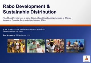 Rabo Development &
Sustainable Distribution
How Rabo Development is Using Mobile, Branchless Banking Formulas to Change
Access to Financial Services in Sub-Saharan Africa
A few slides on mobile banking and payments within Rabo
Development partner banks.
Dan Armstrong, 28 September 2012
 