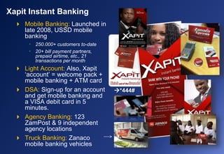  Mobile Banking: Launched in
late 2008, USSD mobile
banking
• 250.000+ customers to-date
• 20+ bill payment partners,
prepaid airtime, etc., 21
transactions per month
 Light Account: Also, Xapit
‘account’ = welcome pack +
mobile banking + ATM card
 DSA: Sign-up for an account
and get mobile banking and
a VISA debit card in 5
minutes.
 Agency Banking: 123
ZamPost & 9 independent
agency locations
 Truck Banking: Zanaco
mobile banking vehicles
Xapit Instant Banking
*444#
 