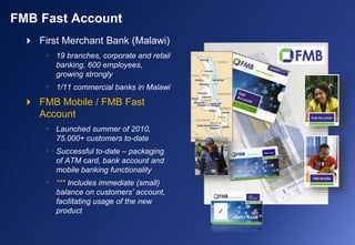  First Merchant Bank (Malawi)
• 19 branches, corporate and retail
banking, 600 employees,
growing strongly
• 1/11 commercial banks in Malawi
 FMB Mobile / FMB Fast
Account
• Launched summer of 2010,
75.000+ customers to-date
• Successful to-date – packaging
of ATM card, bank account and
mobile banking functionality
• *** Includes immediate (small)
balance on customers’ account,
facilitating usage of the new
product
FMB Fast Account
 