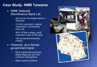  NMB: National
Microfinance Bank Ltd.
• Also by-far the largest bank in
Tanzania
• 1.8 mln customers: regular
Tanzanians, all teachers,
army, etc.
• 400+ ATMs in place, most
customers have ATM cards
• 150 connected branches
(100%)
 However, as a former
government bank:
• Must handle bill payments,
salary dispersal and non-
customer transactions
• Major queue problems
Case Study: NMB Tanzania
 