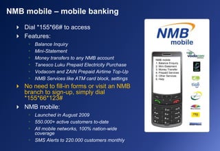  Dial *155*66# to access
 Features:
• Balance Inquiry
• Mini-Statement
• Money transfers to any NMB account
• Tanesco Luku Prepaid Electricity Purchase
• Vodacom and ZAIN Prepaid Airtime Top-Up
• NMB Services like ATM card block, settings
 No need to fill-in forms or visit an NMB
branch to sign-up, simply dial
*155*66*123#
 NMB mobile:
• Launched in August 2009
• 550.000+ active customers to-date
• All mobile networks, 100% nation-wide
coverage
• SMS Alerts to 220.000 customers monthly
NMB mobile – mobile banking
NMB mobile
1. Balance Enquiry
2. Mini-Statement
3. Money Transfer
4. Prepaid Services
5. Other Services
6. Help
 