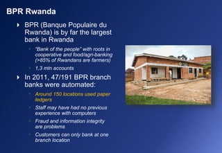  BPR (Banque Populaire du
Rwanda) is by far the largest
bank in Rwanda
• “Bank of the people” with roots in
cooperative and food/agri-banking
(>85% of Rwandans are farmers)
• 1,3 mln accounts
 In 2011, 47/191 BPR branch
banks were automated:
• Around 150 locations used paper
ledgers
• Staff may have had no previous
experience with computers
• Fraud and information integrity
are problems
• Customers can only bank at one
branch location
BPR Rwanda
 