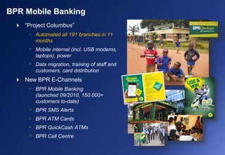 BPR Mobile Banking
 “Project Columbus”
• Automated all 191 branches in 11
months
• Mobile internet (incl. USB modems,
laptops), power
• Data migration, training of staff and
customers, card distribution
 New BPR E-Channels
• BPR Mobile Banking
(launched 09/2010, 150.000+
customers to-date)
• BPR SMS Alerts
• BPR ATM Cards
• BPR QuickCash ATMs
• BPR Call Centre
 