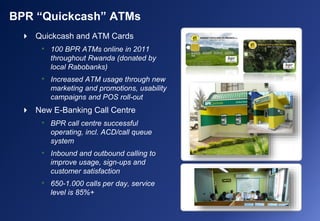 BPR “Quickcash” ATMs
 Quickcash and ATM Cards
• 100 BPR ATMs online in 2011
throughout Rwanda (donated by
local Rabobanks)
• Increased ATM usage through new
marketing and promotions, usability
campaigns and POS roll-out
 New E-Banking Call Centre
• BPR call centre successful
operating, incl. ACD/call queue
system
• Inbound and outbound calling to
improve usage, sign-ups and
customer satisfaction
• 650-1.000 calls per day, service
level is 85%+
 