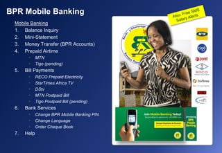 Mobile Banking
1. Balance Inquiry
2. Mini-Statement
3. Money Transfer (BPR Accounts)
4. Prepaid Airtime
• MTN
• Tigo (pending)
5. Bill Payments
• RECO Prepaid Electricity
• StarTimes Africa TV
• DStv
• MTN Postpaid Bill
• Tigo Postpaid Bill (pending)
6. Bank Services
• Change BPR Mobile Banking PIN
• Change Language
• Order Cheque Book
7. Help
BPR Mobile Banking
 