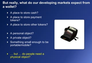 But really, what do our developing markets expect from
a wallet?
 A place to store cash?
 A place to store payment
tokens?
 A place to store other tokens?
 A personal object?
 A private object?
 Something small enough to be
portable/mobile?
 … but … do people need a
physical object?
 