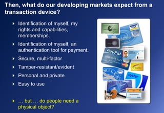 Then, what do our developing markets expect from a
transaction device?
 Identification of myself, my
rights and capabilities,
memberships.
 Identification of myself, an
authentication tool for payment.
 Secure, multi-factor
 Tamper-resistant/evident
 Personal and private
 Easy to use
 … but … do people need a
physical object?
 