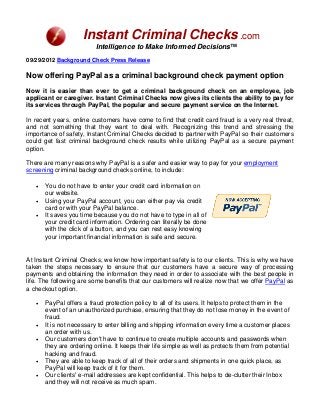 Instant Criminal Checks .com
                         Intelligence to Make Informed Decisions™
09/29/2012 Background Check Press Release

Now offering PayPal as a criminal background check payment option
Now it is easier than ever to get a criminal background check on an employee, job
applicant or caregiver. Instant Criminal Checks now gives its clients the ability to pay for
its services through PayPal, the popular and secure payment service on the Internet.

In recent years, online customers have come to find that credit card fraud is a very real threat,
and not something that they want to deal with. Recognizing this trend and stressing the
importance of safety, Instant Criminal Checks decided to partner with PayPal so their customers
could get fast criminal background check results while utilizing PayPal as a secure payment
option.

There are many reasons why PayPal is a safer and easier way to pay for your employment
screening criminal background checks online, to include:

   •   You do not have to enter your credit card information on
       our website.
   •   Using your PayPal account, you can either pay via credit
       card or with your PayPal balance.
   •   It saves you time because you do not have to type in all of
       your credit card information. Ordering can literally be done
       with the click of a button, and you can rest easy knowing
       your important financial information is safe and secure.


At Instant Criminal Checks, we know how important safety is to our clients. This is why we have
taken the steps necessary to ensure that our customers have a secure way of processing
payments and obtaining the information they need in order to associate with the best people in
life. The following are some benefits that our customers will realize now that we offer PayPal as
a checkout option.

   •   PayPal offers a fraud protection policy to all of its users. It helps to protect them in the
       event of an unauthorized purchase, ensuring that they do not lose money in the event of
       fraud.
   •   It is not necessary to enter billing and shipping information every time a customer places
       an order with us.
   •   Our customers don't have to continue to create multiple accounts and passwords when
       they are ordering online. It keeps their life simple as well as protects them from potential
       hacking and fraud.
   •   They are able to keep track of all of their orders and shipments in one quick place, as
       PayPal will keep track of it for them.
   •   Our clients' e-mail addresses are kept confidential. This helps to de-clutter their Inbox
       and they will not receive as much spam.
 