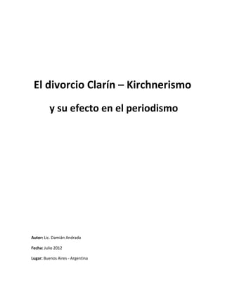 El divorcio Clarín – Kirchnerismo
          y su efecto en el periodismo




Autor: Lic. Damián Andrada

Fecha: Julio 2012

Lugar: Buenos Aires - Argentina
 