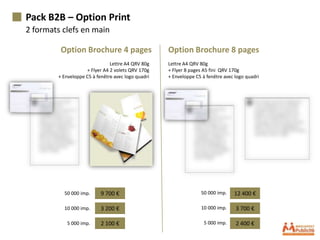 Pack B2B – Option Print
2 formats clefs en main

         Option Brochure 4 pages                    Option Brochure 8 pages
                               Lettre A4 QRV 80g    Lettre A4 QRV 80g
                    + Flyer A4 2 volets QRV 170g    + Flyer 8 pages A5 fini QRV 170g
        + Enveloppe C5 à fenêtre avec logo quadri   + Enveloppe C5 à fenêtre avec logo quadri




          50 000 imp.      9 700 €                                50 000 imp.    12 400 €

          10 000 imp.      3 200 €                                10 000 imp.     3 700 €

           5 000 imp.      2 100 €                                  5 000 imp.    2 400 €
 