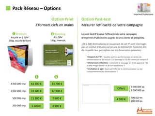 Pack Réseau – Options
                                                                                                                 Imprimé Publicitaire

                                     Option Print     Option Post-test
                           2 formats clefs en mains   Mesurer l’efficacité de votre campagne

   ❶ Discours                       ❷ Branding        Le post-test IP évalue l’efficacité de votre campagne
  A4 plié en 2 QRV                     A5 QRV         d’Imprimés Publicitaires auprès de vos clients et prospects.
150g, couché brillant               180g, Invercot.
                                                      100 à 200 destinataires se souvenant de cet IP sont interrogés
                                                      par un institut d’études partenaire de MEDIAPOST Publicité afin
                                                      de recueillir leur perception sur les dimensions suivantes :

                                                           ▪ Impact de l’IP: Quelles sont les performances en terme de
                                                           mémorisation et de lecture ? Le message a-t’il été retenu et compris ?
                                                           ▪ Dimension affective: Comment le message a-t-il été apprécié ? Et
                                                           quelle image donne-t-il de son expéditeur ?
                                                           ▪ Incitation à agir: Quel est l’effet de la communication sur les
                                                           comportements des destinataires ?

                          ❶            ❷
 3 000 000 imp.         61 300 €     33 700 €

 1 000 000 imp.         22 600 €     12 900 €
                                                                                              Offert       (   3 000 000 ex.
                                                                                                               1 000 000 ex.


   500 000 imp.         11 300 €      7 900 €                                                4 500 €       (   500 000 ex.
                                                                                                               200 000 ex.
   200 000 imp.         6 400 €       4 900 €
 