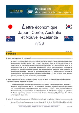 Lettre économique
                            Japon, Corée, Australie
                             et Nouvelle-Zélande
                                    n°36
© DG Trésor                                                                                                                                  25 mai 2012

Sommaire
1) Japon : quelle politique de croissance ? .............................................................................................................. 3

            Le Japon est confronté à un ralentissement important de sa croissance depuis une vingtaine d’années,
            en partie dû à une succession de chocs cycliques mais aussi à cause de facteurs plus structurels. A
            moyen-terme, la croissance potentielle pourrait être de seulement ½ %, en raison de la baisse de la
            population active et de la contribution négligeable du capital. Les nombreuses « stratégies de
            croissance » publiées contiennent souvent des recommandations identiques pour augmenter le
            potentiel de l’économie : stratégie du gouvernement de juin 2010, propositions du patronat de
            septembre 2011, rapports annuels des institutions internationales... La mise en œuvre de ces réformes
            pourrait permettre de porter la croissance potentielle à 1%.

2) Japon : l’appréciation récente du yen, notamment vis-à-vis de l’euro, a-t-elle contribué au développement
   des investissements japonais à l’étranger ? ......................................................................................................... 7

           L’examen des données de fusions-acquisitions mais aussi des flux d’investissement direct étranger (IDE)
           donne une image contrastée. En 2011, le montant des opérations japonaises de fusions-acquisitions
           vers l’extérieur a atteint son plus haut niveau depuis trois ans. L’Europe a été la première destination
           des opérations de fusions-acquisitions devant les Etats-Unis. Un indicateur plus large que les opérations
           de fusions-acquisitions, celui des investissements directs à l’étranger (IDE), témoigne d’un intérêt
           renforcé pour la région Asie.

3) Corée : le secteur de l’assurance et les difficultés rencontrées par les opérateurs étrangers.......................... 11

            Le marché coréen de l’assurance représentait des actifs de l’ordre de 439 Mds USD en 2010, soit 43%
                           AMBASSADES DE FRANCE AU JAPON, EN COREE, EN AUSTRALIE ET EN NOUVELLE-ZELANDE
                               SERVICES ECONOMIQUES DE TOKYO, DE SEOUL, DE CANBERRA ET DE WELLINGTON                                           PAGE 1/28
 