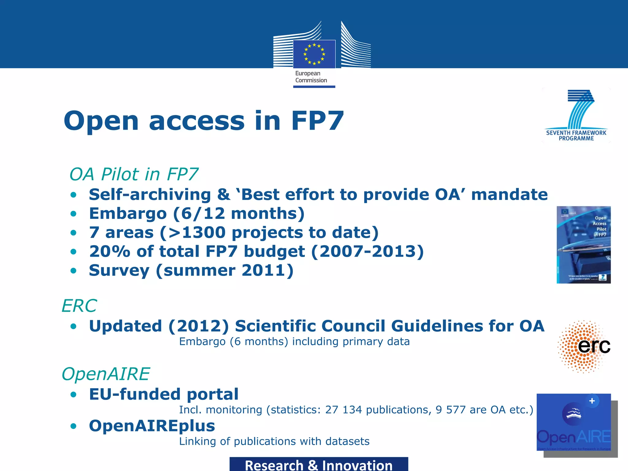 Open access in FP7
  OA Pilot in FP7
  •   Self-archiving & ‘Best effort to provide OA’ mandate
  •   Embargo (6/12 months)
  •   7 areas (>1300 projects to date)
  •   20% of total FP7 budget (2007-2013)
  •   Survey (summer 2011)

• ERC
  • Updated (2012) Scientific Council Guidelines for OA
                Embargo (6 months) including primary data


• OpenAIRE
  • EU-funded portal
                Incl. monitoring (statistics: 27 134 publications, 9 577 are OA etc.)
  • OpenAIREplus
                Linking of publications with datasets

                            Research & Innovation
 