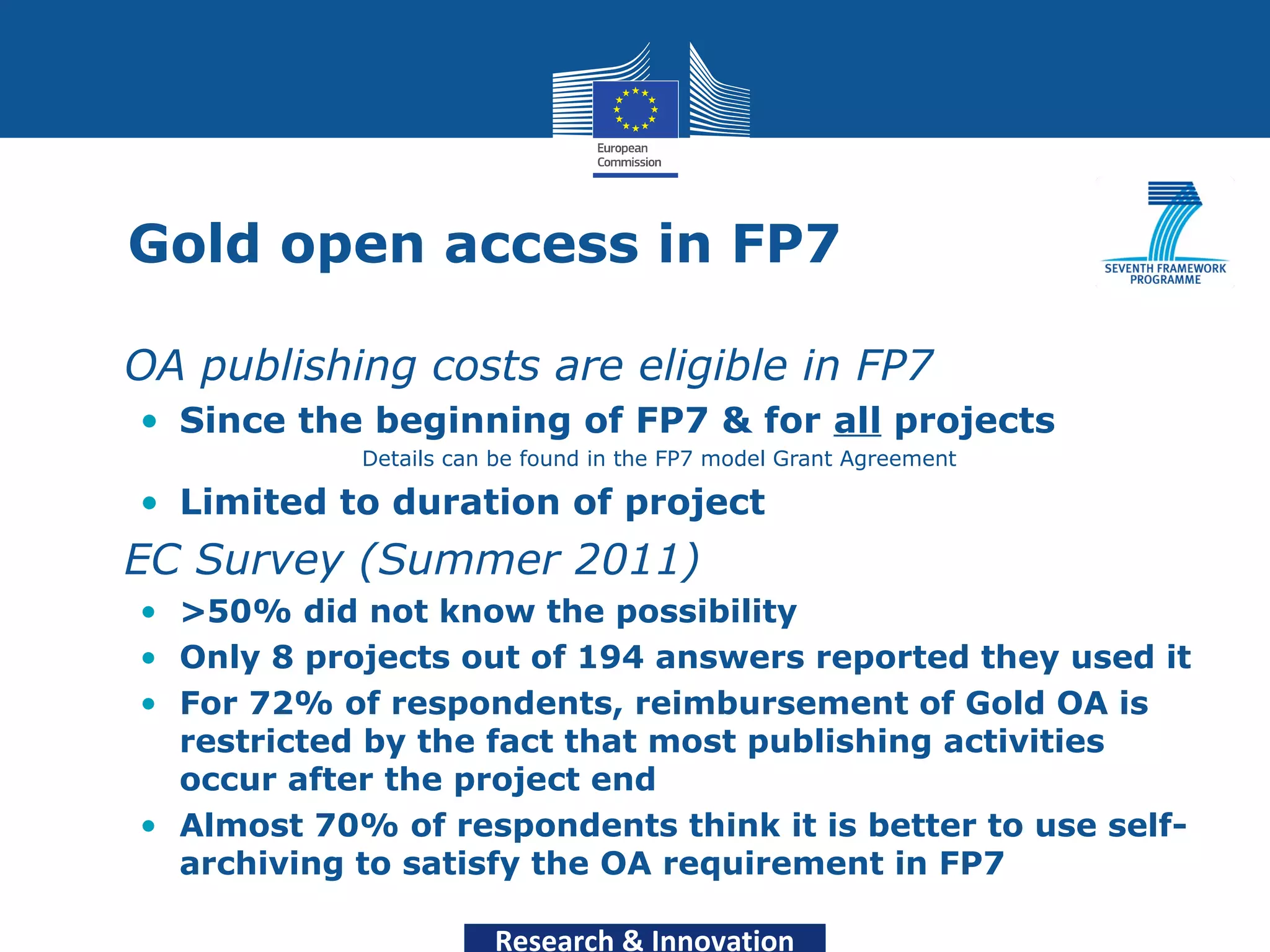 Gold open access in FP7

• OA publishing costs are eligible in FP7
   • Since the beginning of FP7 & for all projects
               Details can be found in the FP7 model Grant Agreement

   • Limited to duration of project
• EC Survey (Summer 2011)
   • >50% did not know the possibility
   • Only 8 projects out of 194 answers reported they used it
   • For 72% of respondents, reimbursement of Gold OA is
     restricted by the fact that most publishing activities
     occur after the project end
   • Almost 70% of respondents think it is better to use self-
     archiving to satisfy the OA requirement in FP7

                          Research & Innovation
 