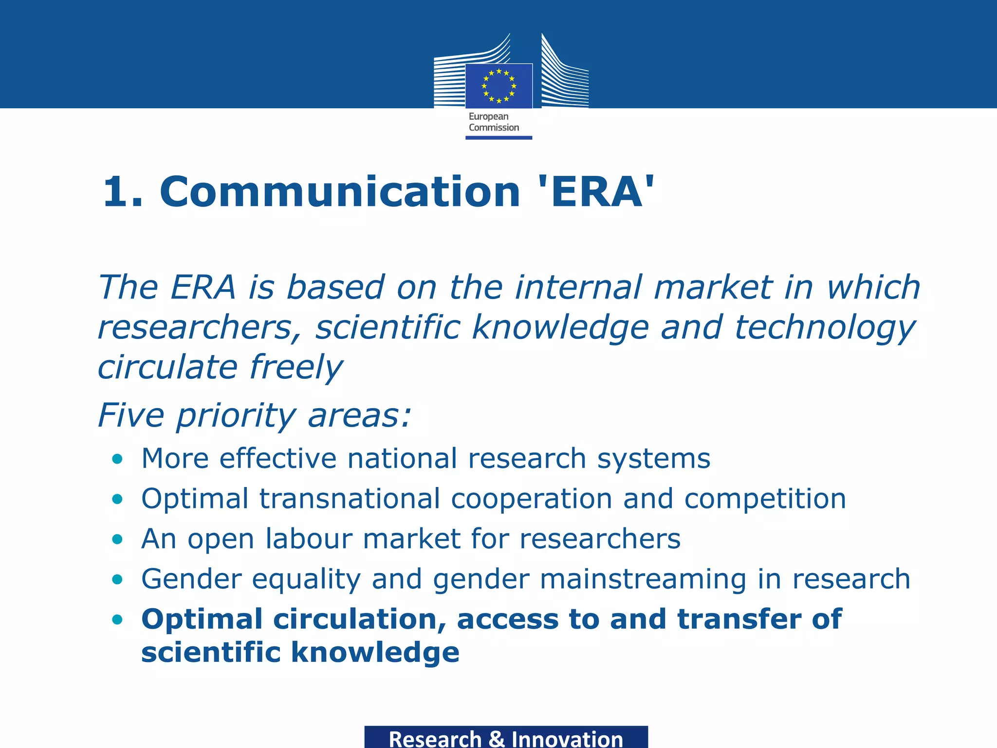 1. Communication 'ERA'

• The ERA is based on the internal market in which
  researchers, scientific knowledge and technology
  circulate freely
• Five priority areas:
  •   More effective national research systems
  •   Optimal transnational cooperation and competition
  •   An open labour market for researchers
  •   Gender equality and gender mainstreaming in research
  •   Optimal circulation, access to and transfer of
      scientific knowledge


                      Research & Innovation
 