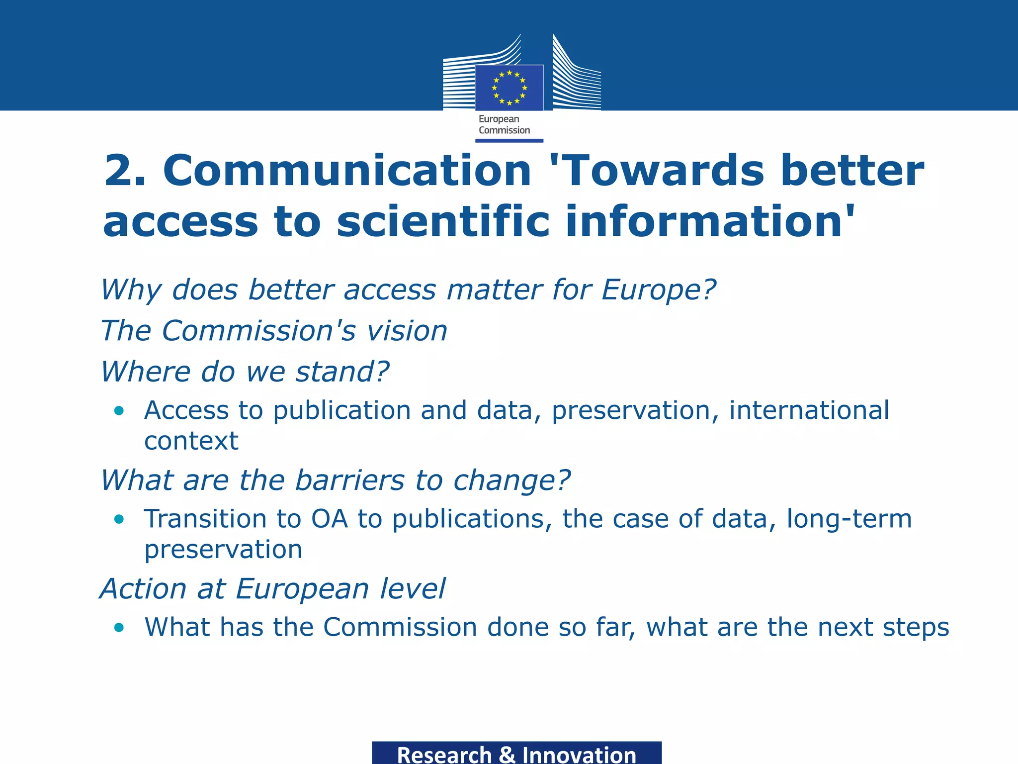2. Communication 'Towards better
  access to scientific information'
• Why does better access matter for Europe?
• The Commission's vision
• Where do we stand?
   • Access to publication and data, preservation, international
     context
• What are the barriers to change?
   • Transition to OA to publications, the case of data, long-term
     preservation
• Action at European level
   • What has the Commission done so far, what are the next steps




                         Research & Innovation
 