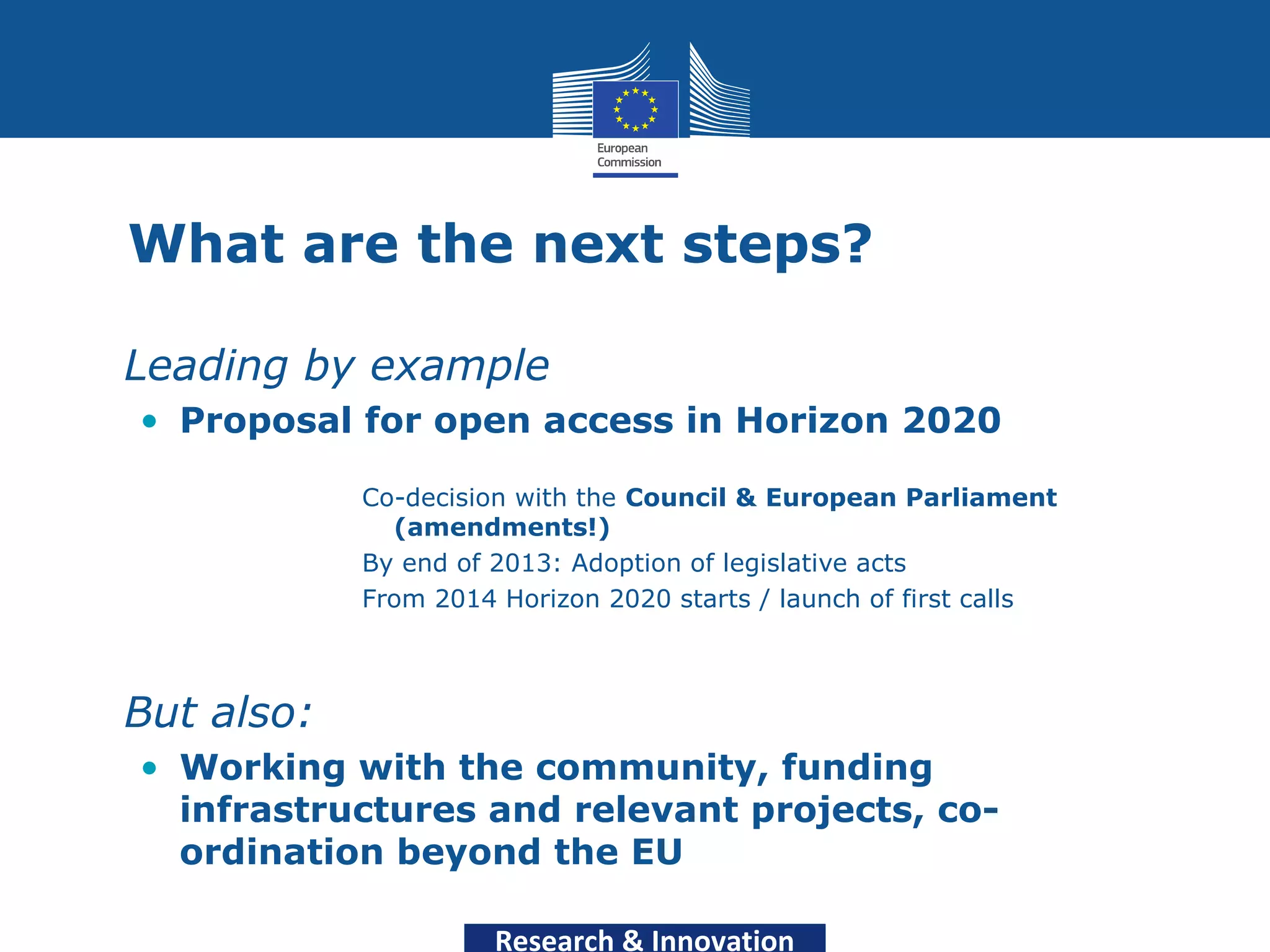 What are the next steps?

• Leading by example
  • Proposal for open access in Horizon 2020

              Co-decision with the Council & European Parliament
                (amendments!)
              By end of 2013: Adoption of legislative acts
              From 2014 Horizon 2020 starts / launch of first calls



• But also:
  • Working with the community, funding
    infrastructures and relevant projects, co-
    ordination beyond the EU

                        Research & Innovation
 