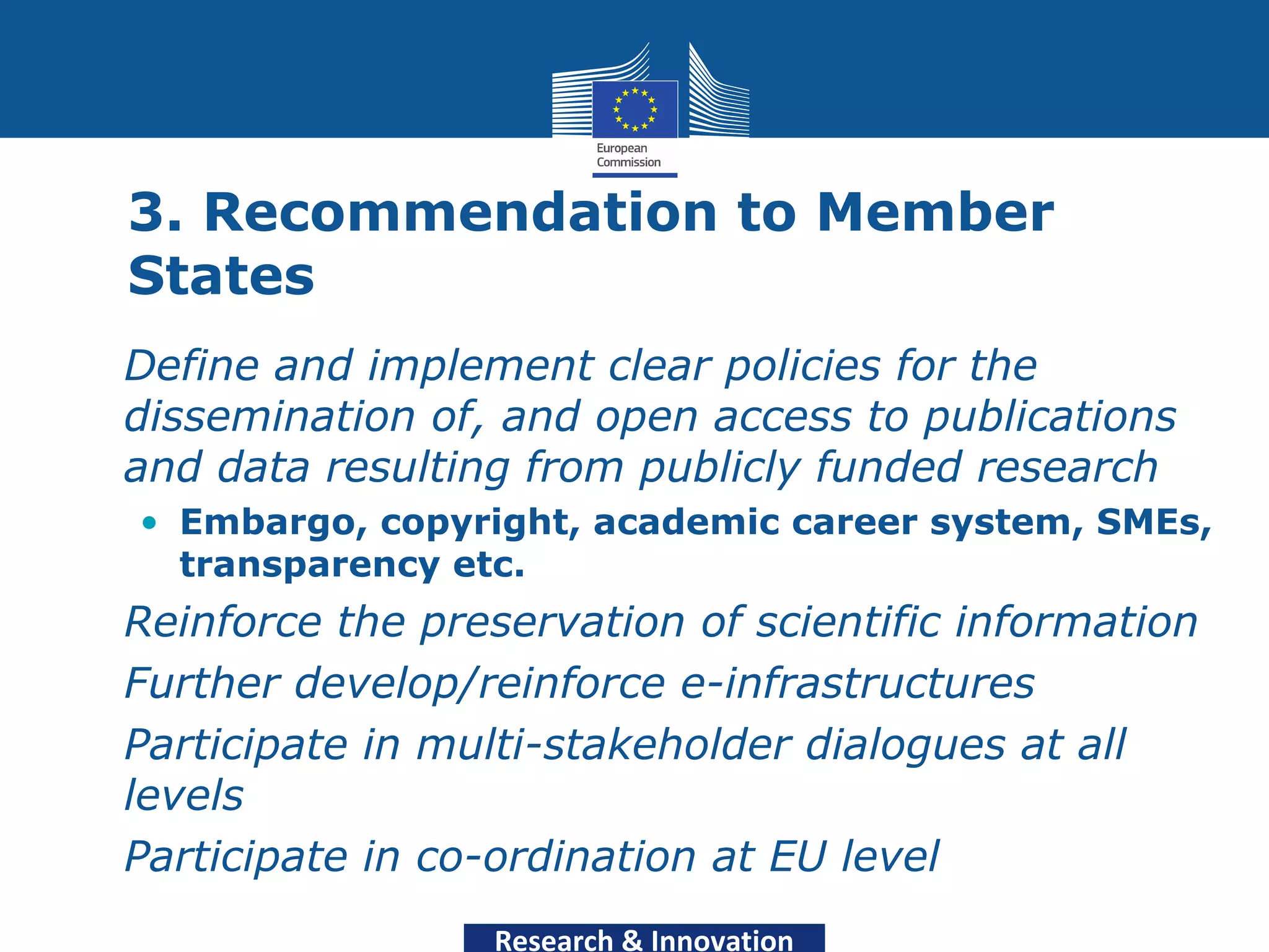 3. Recommendation to Member
  States
• Define and implement clear policies for the
  dissemination of, and open access to publications
  and data resulting from publicly funded research
   • Embargo, copyright, academic career system, SMEs,
     transparency etc.
• Reinforce the preservation of scientific information
• Further develop/reinforce e-infrastructures
• Participate in multi-stakeholder dialogues at all
  levels
• Participate in co-ordination at EU level
                    Research & Innovation
 
