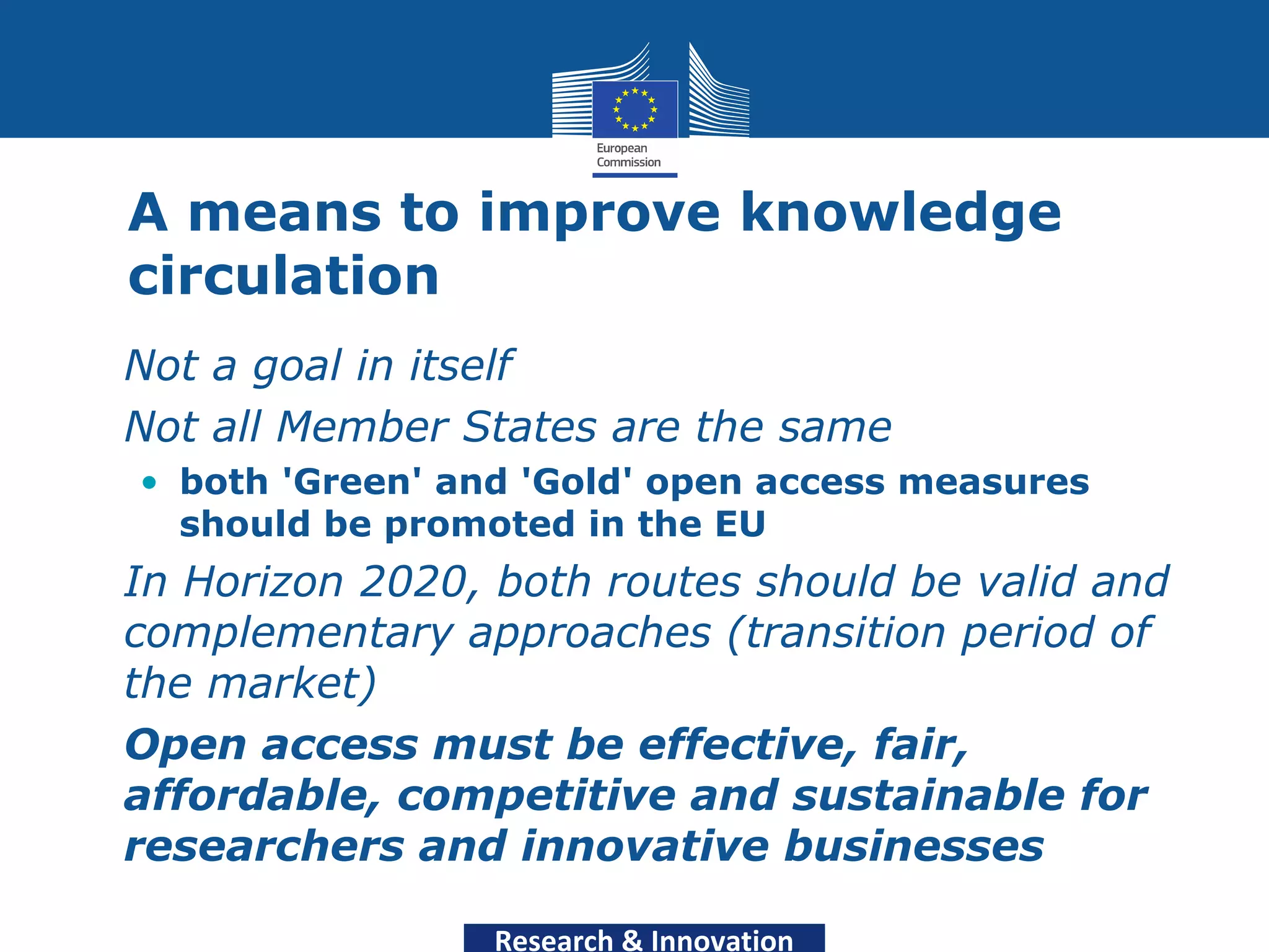 A means to improve knowledge
  circulation
• Not a goal in itself
• Not all Member States are the same
  • both 'Green' and 'Gold' open access measures
    should be promoted in the EU
• In Horizon 2020, both routes should be valid and
  complementary approaches (transition period of
  the market)
• Open access must be effective, fair,
  affordable, competitive and sustainable for
  researchers and innovative businesses

                   Research & Innovation
 